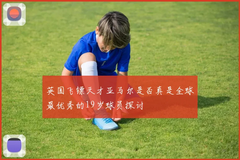 英国飞镖天才亚马尔是否真是全球最优秀的19岁球员探讨