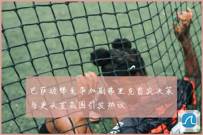 巴萨边锋竞争加剧弗里克首发决策与更衣室氛围引发热议