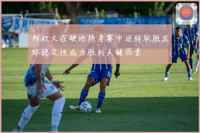 郑钦文在硬地热身赛中逆转取胜发球稳定性成为胜利关键因素