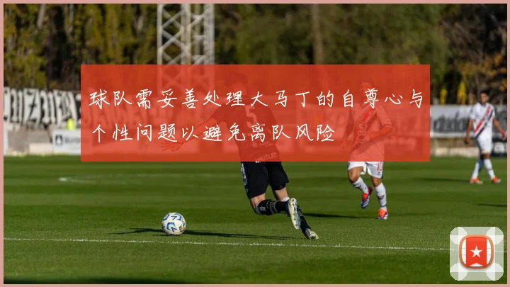 球队需妥善处理大马丁的自尊心与个性问题以避免离队风险
