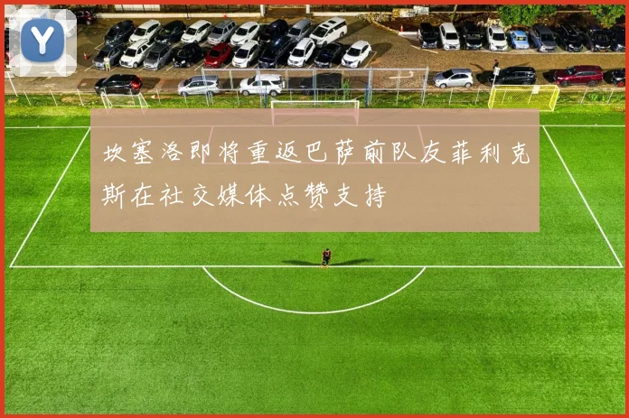 坎塞洛即将重返巴萨前队友菲利克斯在社交媒体点赞支持