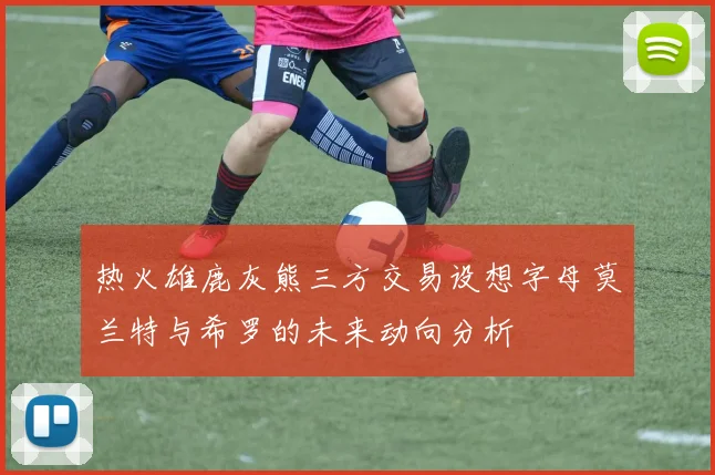热火雄鹿灰熊三方交易设想字母莫兰特与希罗的未来动向分析
