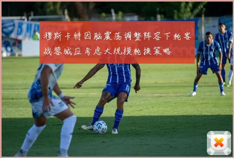 穆斯卡特因脑震荡调整阵容下轮客战蓉城应考虑大规模轮换策略