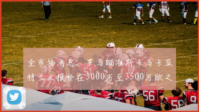 全市场消息：罗马瞄准斯卡马卡亚特兰大报价在3000万至3500万欧之间