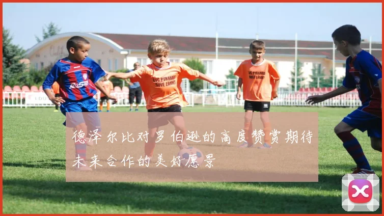 德泽尔比对罗伯逊的高度赞赏期待未来合作的美好愿景