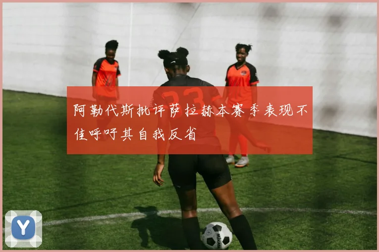 阿勒代斯批评萨拉赫本赛季表现不佳呼吁其自我反省