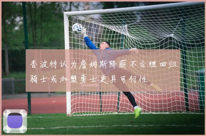 香波特认为詹姆斯降薪不合理回归骑士或加盟勇士更具可行性
