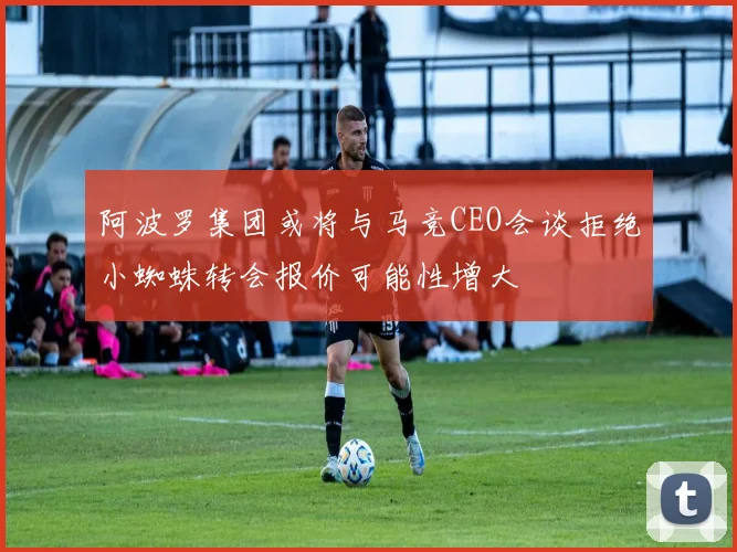 阿波罗集团或将与马竞CEO会谈拒绝小蜘蛛转会报价可能性增大