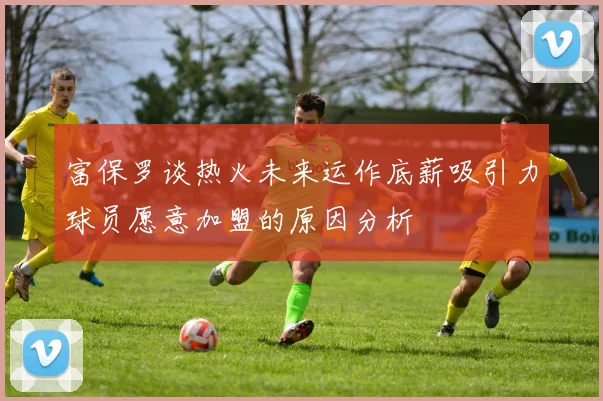 富保罗谈热火未来运作底薪吸引力球员愿意加盟的原因分析