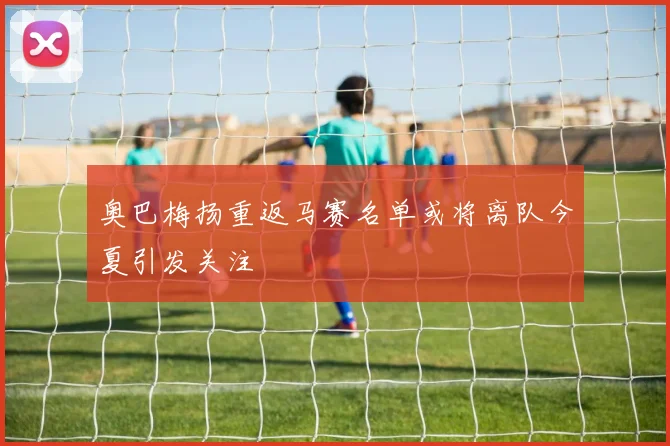 奥巴梅扬重返马赛名单或将离队今夏引发关注