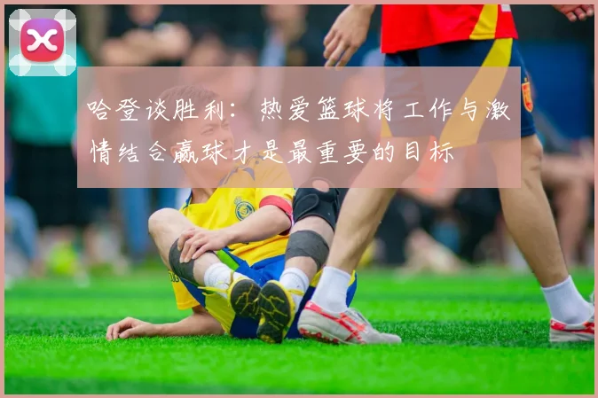 哈登谈胜利：热爱篮球将工作与激情结合赢球才是最重要的目标