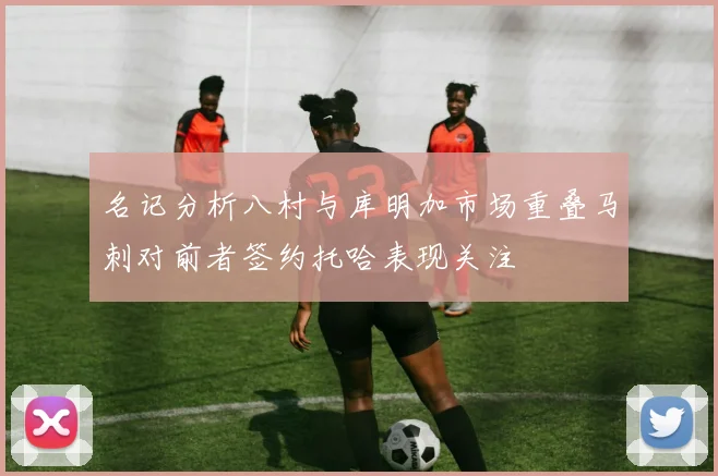 名记分析八村与库明加市场重叠马刺对前者签约托哈表现关注
