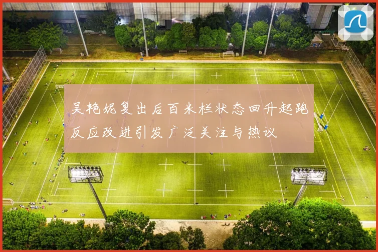 吴艳妮复出后百米栏状态回升起跑反应改进引发广泛关注与热议
