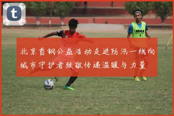 北京首钢公益活动走进防汛一线向城市守护者致敬传递温暖与力量