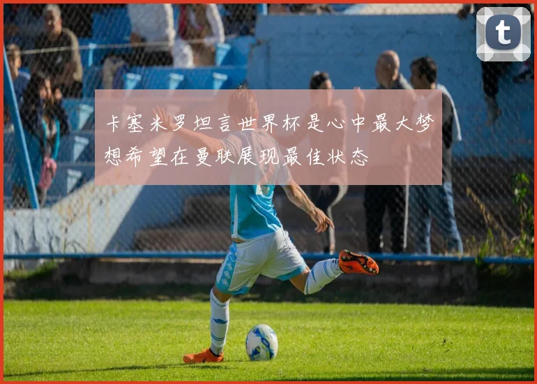 卡塞米罗坦言世界杯是心中最大梦想希望在曼联展现最佳状态