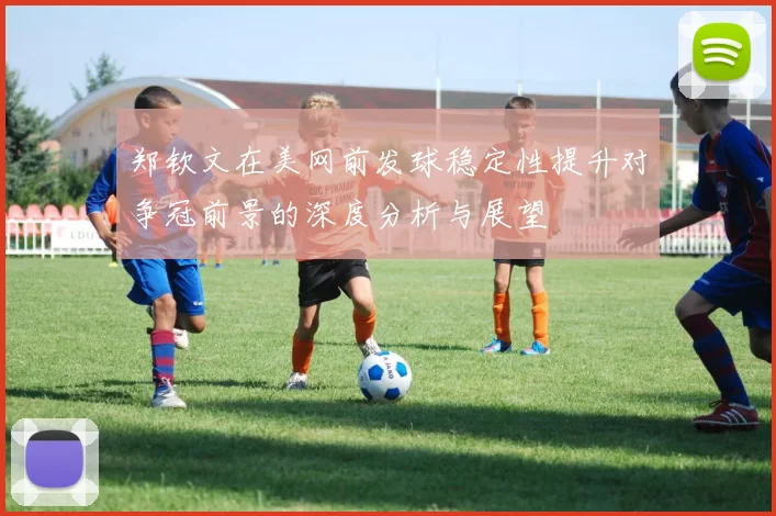 郑钦文在美网前发球稳定性提升对争冠前景的深度分析与展望
