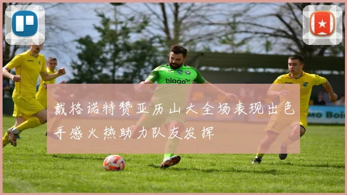 戴格诺特赞亚历山大全场表现出色手感火热助力队友发挥
