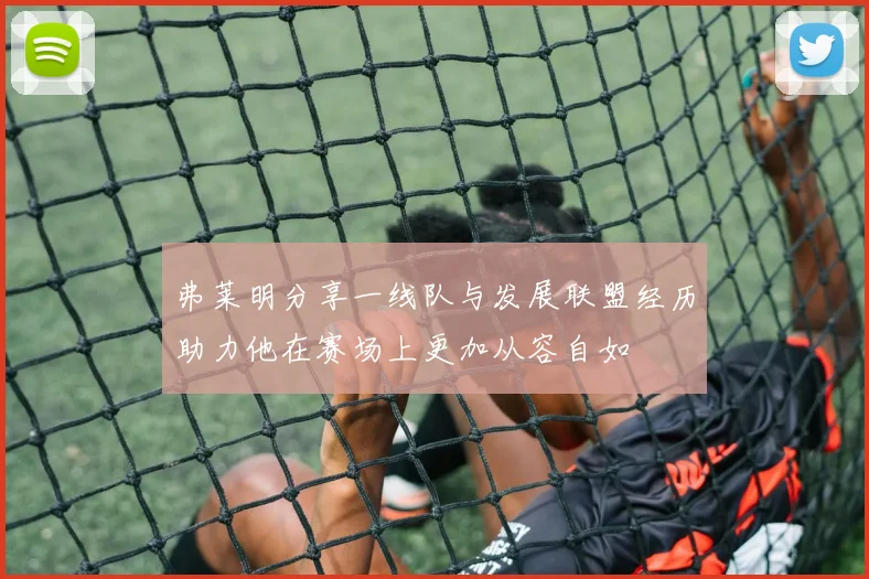 弗莱明分享一线队与发展联盟经历助力他在赛场上更加从容自如