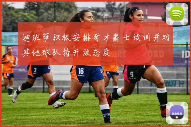 迪班萨积极安排奇才爵士试训并对其他球队持开放态度