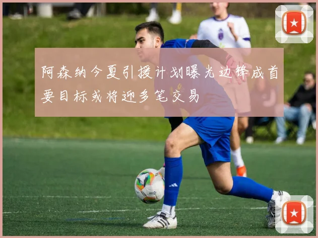 阿森纳今夏引援计划曝光边锋成首要目标或将迎多笔交易