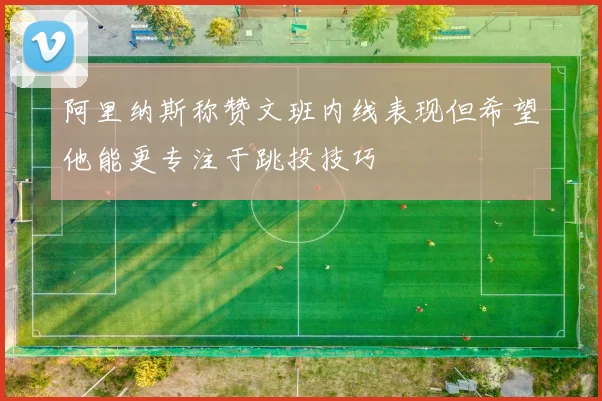 阿里纳斯称赞文班内线表现但希望他能更专注于跳投技巧