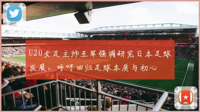 U20女足主帅王军强调研究日本足球发展，呼吁回归足球本质与初心