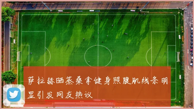 萨拉赫晒蒸桑拿健身照腹肌线条明显引发网友热议