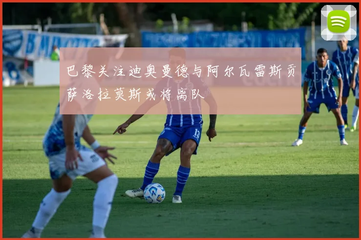 巴黎关注迪奥曼德与阿尔瓦雷斯贡萨洛拉莫斯或将离队
