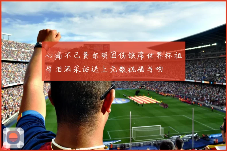 心痛不已费尔明因伤缺席世界杯祖母泪洒采访送上无数祝福与吻