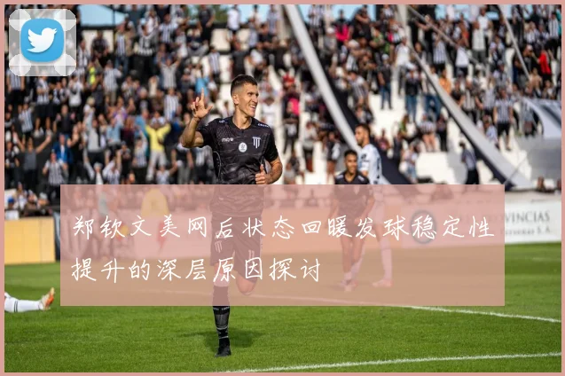 郑钦文美网后状态回暖发球稳定性提升的深层原因探讨