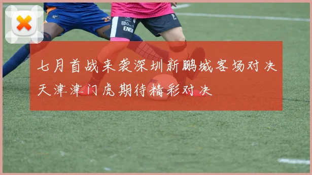 七月首战来袭深圳新鹏城客场对决天津津门虎期待精彩对决