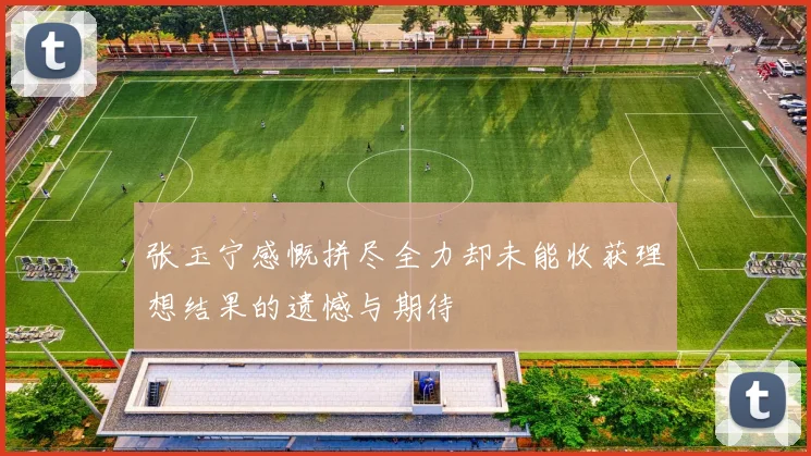 张玉宁感慨拼尽全力却未能收获理想结果的遗憾与期待