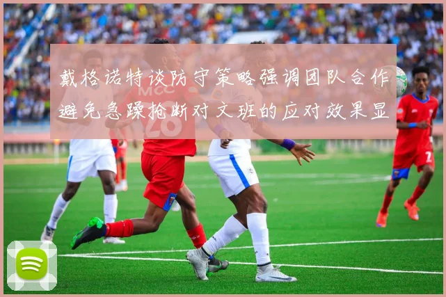 戴格诺特谈防守策略强调团队合作避免急躁抢断对文班的应对效果显著