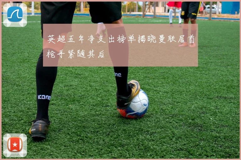 英超五年净支出榜单揭晓曼联居首枪手紧随其后